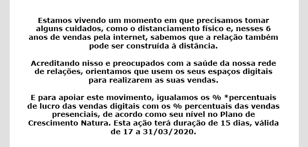 Estamos vivendo um momento em que precisamos tomar alguns cuidados, como o distanciamento físico e, nesses 6 anos de vendas pela internet, sabemos que a relação também pode ser construída à distância. Acreditando nisso e preocupados com a saúde da nossa rede de relações, orientamos que usem os seus espaços digitais para realizarem as suas vendas. E para apoiar este movimento, igualamos os % *percentuais de lucro das vendas digitais com os % percentuais das vendas presenciais, de acordo como seu nível no Plano de Crescimento Natura. Esta ação terá duração de 15 dias, válida de 17 a 31/03/2020.